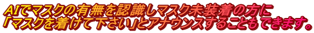 AIでマスクの有無を認識しマスク未装着の方に 「マスクを着けて下さい」とアナウンスすることもできます。
